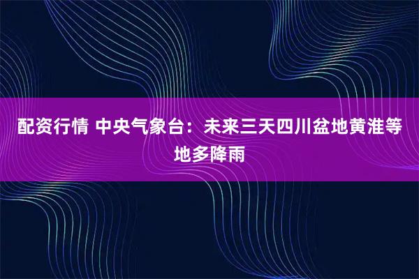 配资行情 中央气象台：未来三天四川盆地黄淮等地多降雨