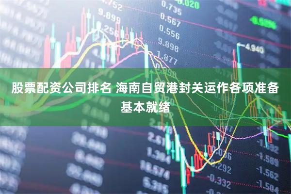股票配资公司排名 海南自贸港封关运作各项准备基本就绪
