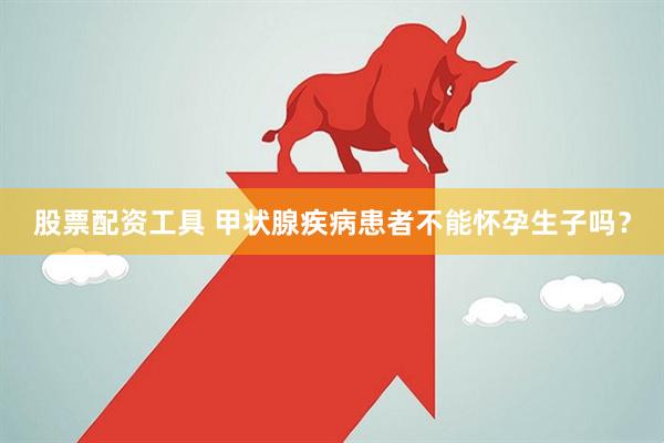 股票配资工具 甲状腺疾病患者不能怀孕生子吗？