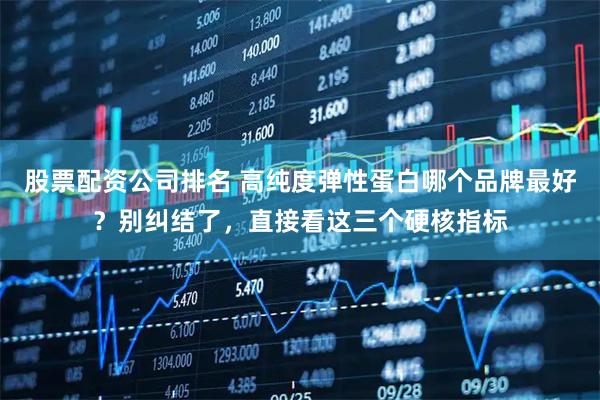 股票配资公司排名 高纯度弹性蛋白哪个品牌最好？别纠结了，直接看这三个硬核指标