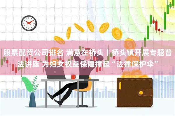 股票配资公司排名 满意在桥头丨桥头镇开展专题普法讲座 为妇女权益保障撑起“法律保护伞”
