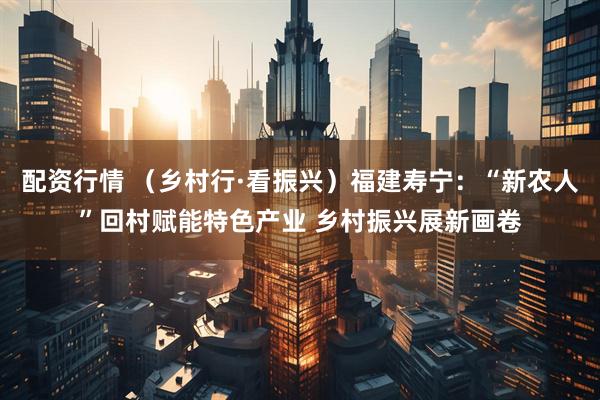 配资行情 （乡村行·看振兴）福建寿宁：“新农人”回村赋能特色产业 乡村振兴展新画卷