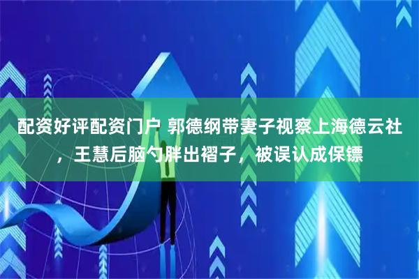 配资好评配资门户 郭德纲带妻子视察上海德云社，王慧后脑勺胖出褶子，被误认成保镖