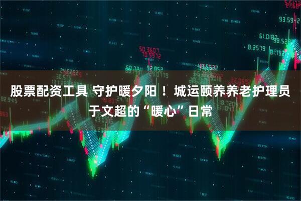 股票配资工具 守护暖夕阳 ！城运颐养养老护理员于文超的“暖心”日常