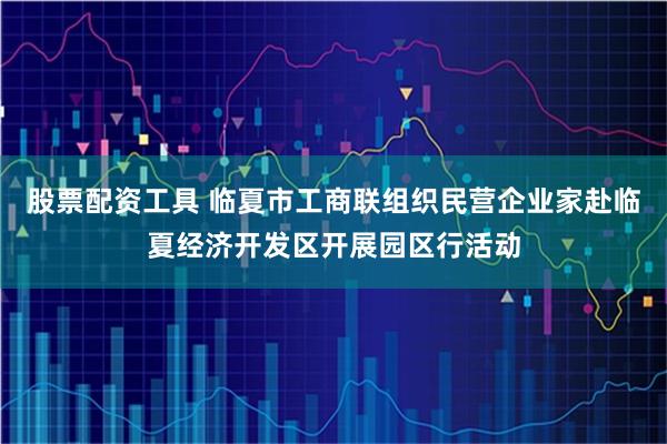 股票配资工具 临夏市工商联组织民营企业家赴临夏经济开发区开展园区行活动