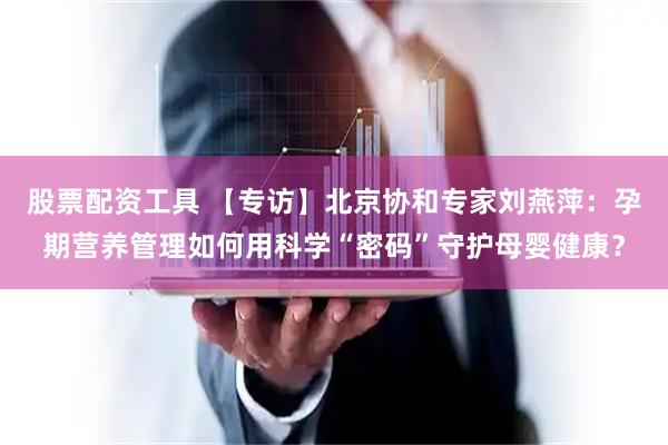股票配资工具 【专访】北京协和专家刘燕萍：孕期营养管理如何用科学“密码”守护母婴健康？