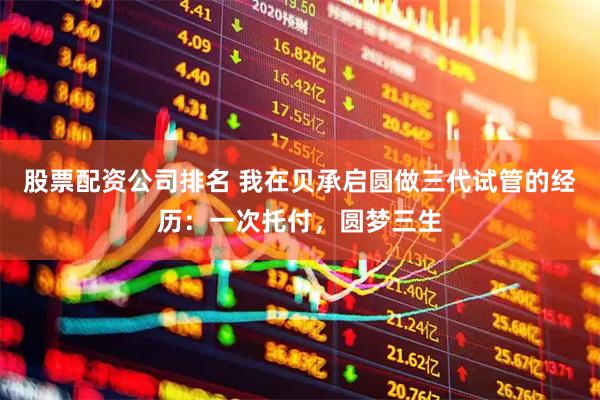 股票配资公司排名 我在贝承启圆做三代试管的经历：一次托付，圆梦三生