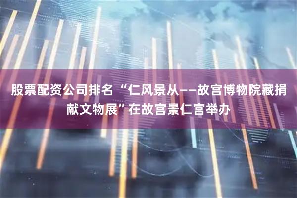 股票配资公司排名 “仁风景从——故宫博物院藏捐献文物展”在故宫景仁宫举办