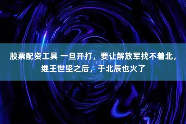 股票配资工具 一旦开打，要让解放军找不着北，继王世坚之后，于北辰也火了