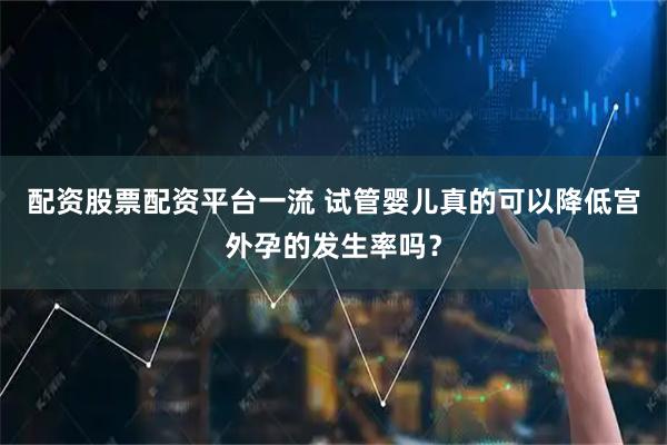 配资股票配资平台一流 试管婴儿真的可以降低宫外孕的发生率吗？