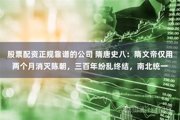股票配资正规靠谱的公司 隋唐史八：隋文帝仅用两个月消灭陈朝，三百年纷乱终结，南北统一