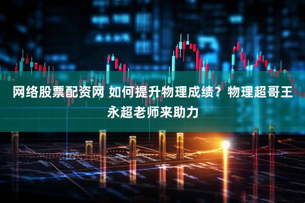 网络股票配资网 如何提升物理成绩？物理超哥王永超老师来助力