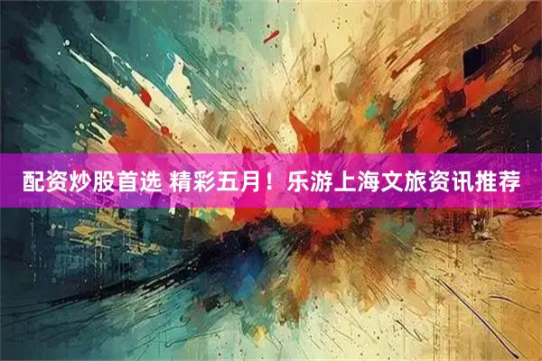 配资炒股首选 精彩五月！乐游上海文旅资讯推荐