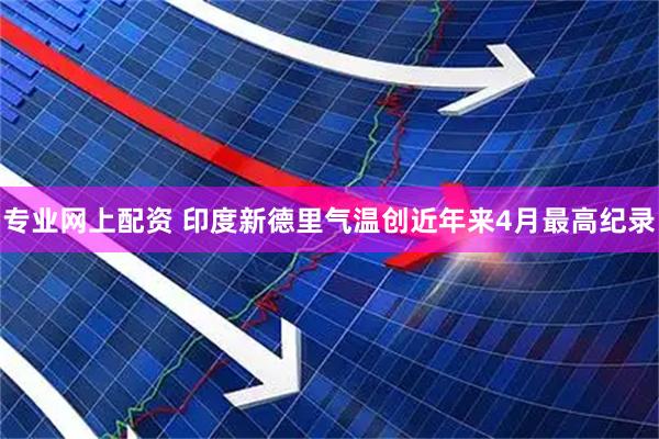 专业网上配资 印度新德里气温创近年来4月最高纪录