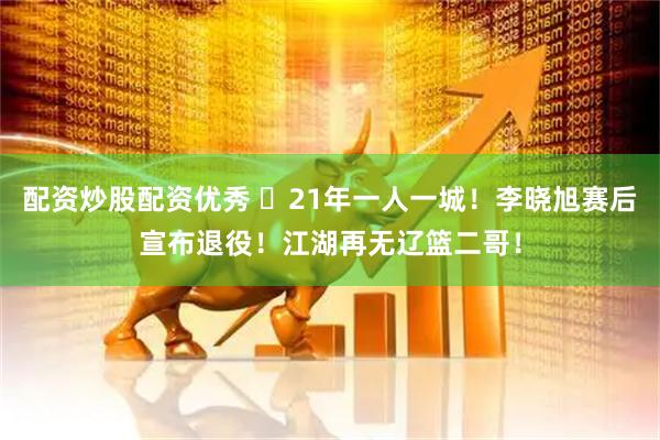 配资炒股配资优秀 ✋21年一人一城！李晓旭赛后宣布退役！江湖再无辽篮二哥！