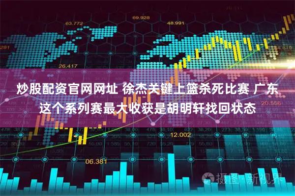 炒股配资官网网址 徐杰关键上篮杀死比赛 广东这个系列赛最大收获是胡明轩找回状态