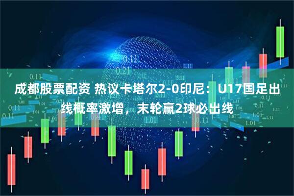 成都股票配资 热议卡塔尔2-0印尼：U17国足出线概率激增，末轮赢2球必出线