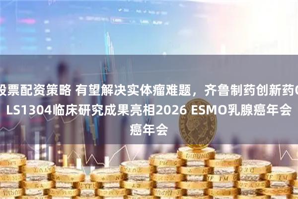 股票配资策略 有望解决实体瘤难题，齐鲁制药创新药QLS1304临床研究成果亮相2026 ESMO乳腺癌年会