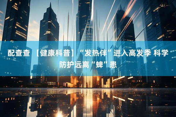 配查查 【健康科普】“发热伴”进入高发季 科学防护远离“蜱”患