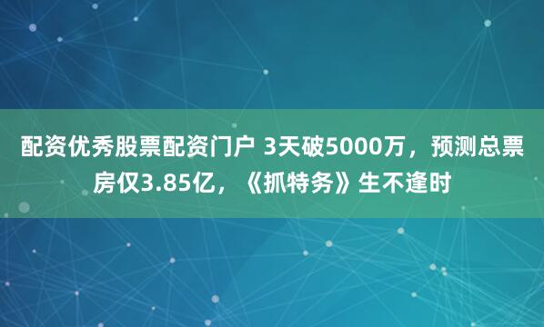 配资优秀股票配资门户 3天破5000万，预测总票房仅3.85亿，《抓特务》生不逢时
