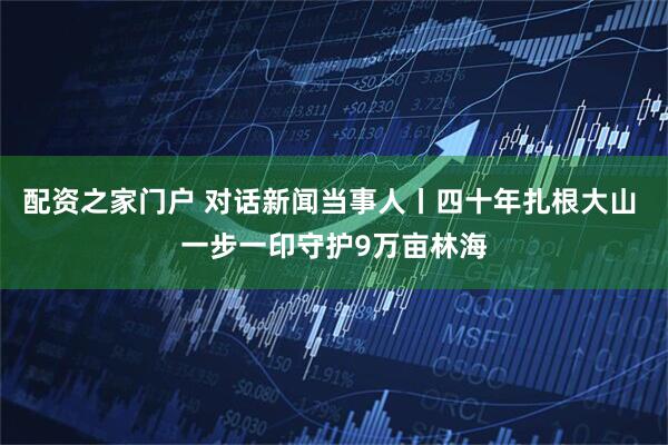 配资之家门户 对话新闻当事人丨四十年扎根大山 一步一印守护9万亩林海