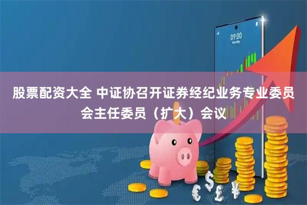 股票配资大全 中证协召开证券经纪业务专业委员会主任委员（扩大）会议