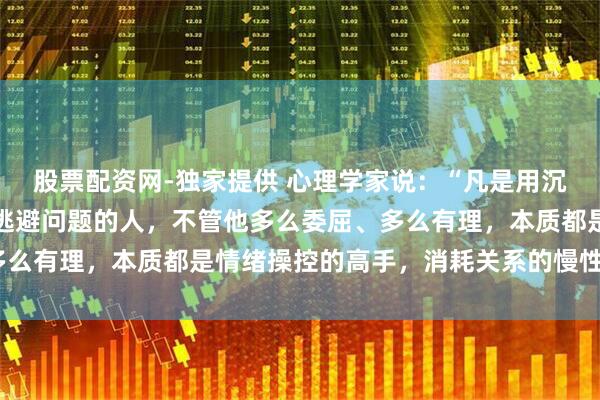 股票配资网-独家提供 心理学家说：“凡是用沉默惩罚他人、用冷暴力逃避问题的人，不管他多么委屈、多么有理，本质都是情绪操控的高手，消耗关系的慢性毒药。”