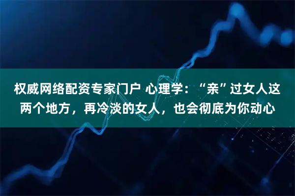 权威网络配资专家门户 心理学：“亲”过女人这两个地方，再冷淡的女人，也会彻底为你动心