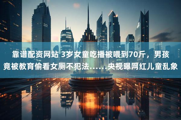 靠谱配资网站 3岁女童吃播被喂到70斤，男孩竟被教育偷看女厕不犯法……央视曝网红儿童乱象