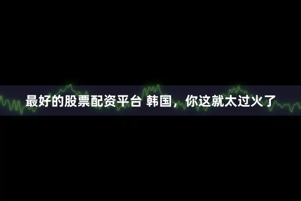 最好的股票配资平台 韩国，你这就太过火了