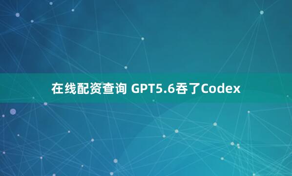 在线配资查询 GPT5.6吞了Codex