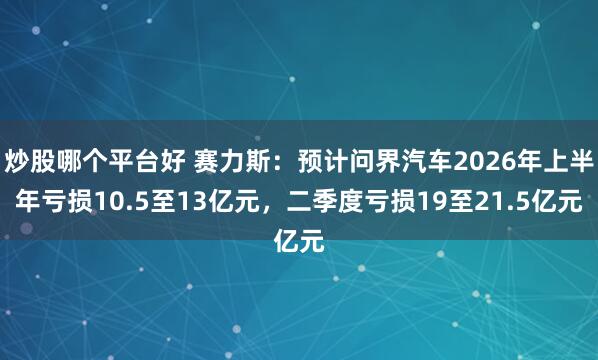 炒股哪个平台好 赛力斯：预计问界汽车2026年上半年亏损10.5至13亿元，二季度亏损19至21.5亿元