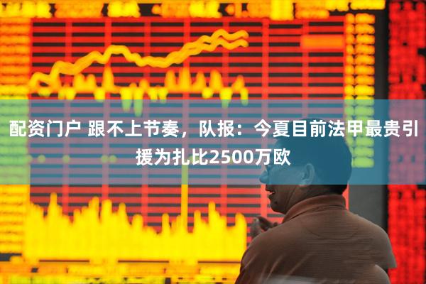 配资门户 跟不上节奏，队报：今夏目前法甲最贵引援为扎比2500万欧