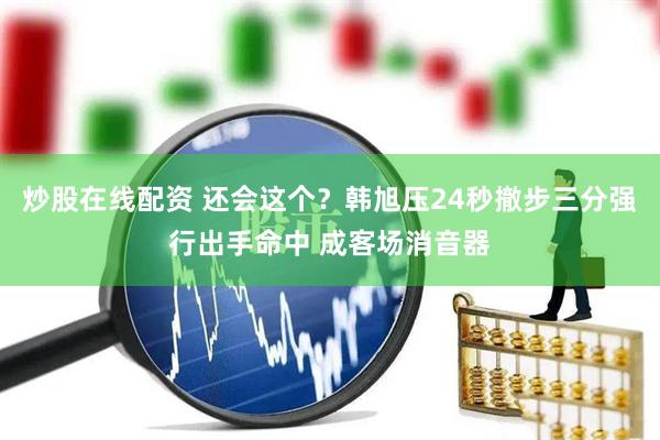 炒股在线配资 还会这个？韩旭压24秒撤步三分强行出手命中 成客场消音器