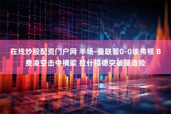 在线炒股配资门户网 半场-曼联暂0-0埃弗顿 B费凌空击中横梁 拉什福德突破屡造险